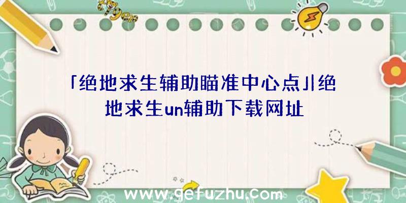 「绝地求生辅助瞄准中心点」|绝地求生un辅助下载网址